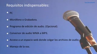 PC
Micrófono o Grabadora.
Programa de edición de audio. (Opcional).
Conversor de audio WMA a MP3.
Acceso a un espacio web donde colgar los archivos de audio.
Manejo de la voz.
Requisitos indispensables:
http://goo.gl/IbxylW
 