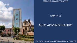 DERECHO ADMINISTRATIVO
TEMA Nº 11
ACTO ADMINISTRATIVO
DOCENTE: MARCO ANTONIO GARCÍA CLAROS
 