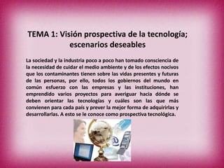 TEMA 1: Visión prospectiva de la tecnología;
escenarios deseables
La sociedad y la industria poco a poco han tomado consciencia de
la necesidad de cuidar el medio ambiente y de los efectos nocivos
que los contaminantes tienen sobre las vidas presentes y futuras
de las personas, por ello, todos los gobiernos del mundo en
común esfuerzo con las empresas y las instituciones, han
emprendido varios proyectos para averiguar hacia dónde se
deben orientar las tecnologías y cuáles son las que más
convienen para cada país y prever la mejor forma de adquirirlas y
desarrollarlas. A esto se le conoce como prospectiva tecnológica.

 