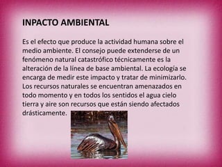 INPACTO AMBIENTAL
Es el efecto que produce la actividad humana sobre el
medio ambiente. El consejo puede extenderse de un
fenómeno natural catastrófico técnicamente es la
alteración de la línea de base ambiental. La ecología se
encarga de medir este impacto y tratar de minimizarlo.
Los recursos naturales se encuentran amenazados en
todo momento y en todos los sentidos el agua cielo
tierra y aire son recursos que están siendo afectados
drásticamente.

 
