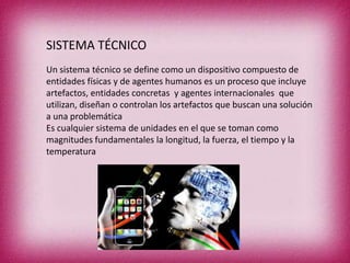 SISTEMA TÉCNICO
Un sistema técnico se define como un dispositivo compuesto de
entidades físicas y de agentes humanos es un proceso que incluye
artefactos, entidades concretas y agentes internacionales que
utilizan, diseñan o controlan los artefactos que buscan una solución
a una problemática
Es cualquier sistema de unidades en el que se toman como
magnitudes fundamentales la longitud, la fuerza, el tiempo y la
temperatura

 