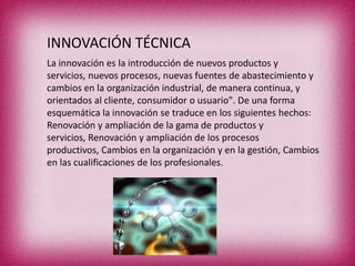 INNOVACIÓN TÉCNICA
La innovación es la introducción de nuevos productos y
servicios, nuevos procesos, nuevas fuentes de abastecimiento y
cambios en la organización industrial, de manera continua, y
orientados al cliente, consumidor o usuario". De una forma
esquemática la innovación se traduce en los siguientes hechos:
Renovación y ampliación de la gama de productos y
servicios, Renovación y ampliación de los procesos
productivos, Cambios en la organización y en la gestión, Cambios
en las cualificaciones de los profesionales.

 