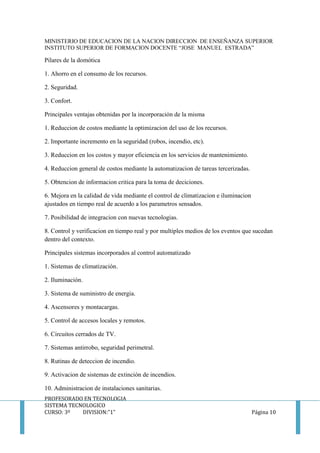 MINISTERIO DE EDUCACION DE LA NACION DIRECCION DE ENSEÑANZA SUPERIOR
INSTITUTO SUPERIOR DE FORMACION DOCENTE “JOSE MANUEL ESTRADA”
PROFESORADO EN TECNOLOGIA
SISTEMA TECNOLOGICO
CURSO: 3º DIVISION:”1” Página 10
Pilares de la domótica
1. Ahorro en el consumo de los recursos.
2. Seguridad.
3. Confort.
Principales ventajas obtenidas por la incorporación de la misma
1. Reduccion de costos mediante la optimizacion del uso de los recursos.
2. Importante incremento en la seguridad (robos, incendio, etc).
3. Reduccion en los costos y mayor eficiencia en los servicios de mantenimiento.
4. Reduccion general de costos mediante la automatizacion de tareas tercerizadas.
5. Obtencion de informacion critica para la toma de deciciones.
6. Mejora en la calidad de vida mediante el control de climatizacion e iluminacion
ajustados en tiempo real de acuerdo a los parametros sensados.
7. Posibilidad de integracion con nuevas tecnologias.
8. Control y verificacion en tiempo real y por multiples medios de los eventos que sucedan
dentro del contexto.
Principales sistemas incorporados al control automatizado
1. Sistemas de climatización.
2. Iluminación.
3. Sistema de suministro de energia.
4. Ascensores y montacargas.
5. Control de accesos locales y remotos.
6. Circuitos cerrados de TV.
7. Sistemas antirrobo, seguridad perimetral.
8. Rutinas de deteccion de incendio.
9. Activacion de sistemas de extinción de incendios.
10. Administracion de instalaciones sanitarias.
 