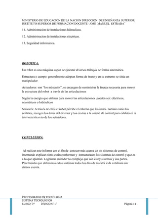 MINISTERIO DE EDUCACION DE LA NACION DIRECCION DE ENSEÑANZA SUPERIOR
INSTITUTO SUPERIOR DE FORMACION DOCENTE “JOSE MANUEL ESTRADA”
PROFESORADO EN TECNOLOGIA
SISTEMA TECNOLOGICO
CURSO: 3º DIVISION:”1” Página 11
11. Administracion de instalaciones hidraulicas.
12. Administracion de instalaciones electricas.
13. Seguridad informática.
ROBOTICA:
Un robot es una máquina capaz de ejecutar diversos trabajos de forma automática.
Estructura o cuerpo: generalmente adoptan forma de brazo y en su extremo se sitúa un
manipulador
Actuadores: son “los músculos”, se encargan de suministrar la fuerza necesaria para mover
la estructura del robot a través de las articulaciones
Según la energía que utilizan para mover las articulaciones pueden ser: eléctricos,
neumáticos o hidráulicos
Sensores: A través de ellos el robot percibe el entorno que los rodea. Actúan como los
sentidos, recogen los datos del exterior y los envían a la unidad de control para establecer la
intervención o no de los actuadores.
CONCLUSION:
Al realizar este informe con el fin de conocer más acerca de los sistemas de control,
intentando explicar cómo están conforman y estructurados los sistemas de control y que es
a lo que apuntan. Logrando entender lo complejo que son estoy sistemas y sus partes.
Percibiendo que utilizamos estos sistemas todos los días de nuestra vida cotidiana sin
darnos cuenta.
 