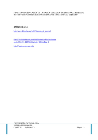 MINISTERIO DE EDUCACION DE LA NACION DIRECCION DE ENSEÑANZA SUPERIOR
INSTITUTO SUPERIOR DE FORMACION DOCENTE “JOSE MANUEL ESTRADA”
PROFESORADO EN TECNOLOGIA
SISTEMA TECNOLOGICO
CURSO: 3º DIVISION:”1” Página 12
BIBLIOGRAFIA:
http://es.wikipedia.org/wiki/Sistema_de_control
http://ar.kalipedia.com/tecnologia/tema/robotica/sistema-
control.html?x=20070821klpinginf_85.Kes&ap=0
http://upcommons.upc.edu
 