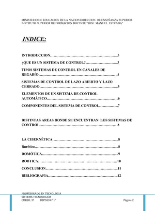 MINISTERIO DE EDUCACION DE LA NACION DIRECCION DE ENSEÑANZA SUPERIOR
INSTITUTO SUPERIOR DE FORMACION DOCENTE “JOSE MANUEL ESTRADA”
PROFESORADO EN TECNOLOGIA
SISTEMA TECNOLOGICO
CURSO: 3º DIVISION:”1” Página 2
INDICE:
INTRODUCCION………………………………………………....3
¿QUE ES UN SISTEMA DE CONTROL?……………………....3
TIPOS SISTEMAS DE CONTROL EN CANALES DE
REGADÍO………………………………………………………….4
SISTEMAS DE CONTROL DE LAZO ABIERTO Y LAZO
CERRADO………………………………………………………....5
ELEMENTOS DE UN SISTEMA DE CONTROL
AUTOMÁTICO……………………………………………………6
COMPONENTES DEL SISTEMA DE CONTROL…………….7
DISTINTAS AREAS DONDE SE ENCUENTRAN LOS SISTEMAS DE
CONTROL…………………………………………………………8
LA CIBERNÉTICA………………………………………………..8
Burótica……………………………………………………………..8
DOMÓTICA………………………………………………………..9
ROBTICA………………………………………………………….10
CONCLUSION..…………………………………………………...11
BIBLIOGRAFIA…………………………………………………..12
 