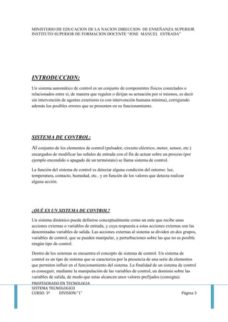 MINISTERIO DE EDUCACION DE LA NACION DIRECCION DE ENSEÑANZA SUPERIOR
INSTITUTO SUPERIOR DE FORMACION DOCENTE “JOSE MANUEL ESTRADA”
PROFESORADO EN TECNOLOGIA
SISTEMA TECNOLOGICO
CURSO: 3º DIVISION:”1” Página 3
INTRODUCCION:
Un sistema automático de control es un conjunto de componentes físicos conectados o
relacionados entre sí, de manera que regulen o dirijan su actuación por sí mismos, es decir
sin intervención de agentes exteriores (o con intervención humana mínima), corrigiendo
además los posibles errores que se presenten en su funcionamiento.
SISTEMA DE CONTROL:
Al conjunto de los elementos de control (pulsador, circuito eléctrico, motor, sensor, etc.)
encargados de modificar las señales de entrada con el fin de actuar sobre un proceso (por
ejemplo encendido o apagado de un termóstato) se llama sistema de control.
La función del sistema de control es detectar alguna condición del entorno: luz,
temperatura, contacto, humedad, etc.. y en función de los valores que detecta realizar
alguna acción.
¿QUÉ ES UN SISTEMA DE CONTROL?
Un sistema dinámico puede definirse conceptualmente como un ente que recibe unas
acciones externas o variables de entrada, y cuya respuesta a estas acciones externas son las
denominadas variables de salida. Las acciones externas al sistema se dividen en dos grupos,
variables de control, que se pueden manipular, y perturbaciones sobre las que no es posible
ningún tipo de control.
Dentro de los sistemas se encuentra el concepto de sistema de control. Un sistema de
control es un tipo de sistema que se caracteriza por la presencia de una serie de elementos
que permiten influir en el funcionamiento del sistema. La finalidad de un sistema de control
es conseguir, mediante la manipulación de las variables de control, un dominio sobre las
variables de salida, de modo que estas alcancen unos valores prefijados (consigna).
 