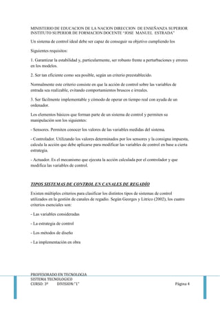 MINISTERIO DE EDUCACION DE LA NACION DIRECCION DE ENSEÑANZA SUPERIOR
INSTITUTO SUPERIOR DE FORMACION DOCENTE “JOSE MANUEL ESTRADA”
PROFESORADO EN TECNOLOGIA
SISTEMA TECNOLOGICO
CURSO: 3º DIVISION:”1” Página 4
Un sistema de control ideal debe ser capaz de conseguir su objetivo cumpliendo los
Siguientes requisitos:
1. Garantizar la estabilidad y, particularmente, ser robusto frente a perturbaciones y errores
en los modelos.
2. Ser tan eficiente como sea posible, según un criterio preestablecido.
Normalmente este criterio consiste en que la acción de control sobre las variables de
entrada sea realizable, evitando comportamientos bruscos e irreales.
3. Ser fácilmente implementable y cómodo de operar en tiempo real con ayuda de un
ordenador.
Los elementos básicos que forman parte de un sistema de control y permiten su
manipulación son los siguientes:
- Sensores. Permiten conocer los valores de las variables medidas del sistema.
- Controlador. Utilizando los valores determinados por los sensores y la consigna impuesta,
calcula la acción que debe aplicarse para modificar las variables de control en base a cierta
estrategia.
- Actuador. Es el mecanismo que ejecuta la acción calculada por el controlador y que
modifica las variables de control.
TIPOS SISTEMAS DE CONTROL EN CANALES DE REGADÍO
Existen múltiples criterios para clasificar los distintos tipos de sistemas de control
utilizados en la gestión de canales de regadío. Según Georges y Litrico (2002), los cuatro
criterios esenciales son:
- Las variables consideradas
- La estrategia de control
- Los métodos de diseño
- La implementación en obra
 