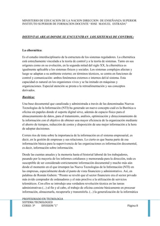 MINISTERIO DE EDUCACION DE LA NACION DIRECCION DE ENSEÑANZA SUPERIOR
INSTITUTO SUPERIOR DE FORMACION DOCENTE “JOSE MANUEL ESTRADA”
PROFESORADO EN TECNOLOGIA
SISTEMA TECNOLOGICO
CURSO: 3º DIVISION:”1” Página 8
DISTINTAS AREAS DONDE SE ENCUENTRAN LOS SISTEMAS DE CONTROL:
La cibernética:
Es el estudio interdisciplinario de la estructura de los sistemas reguladores. La cibernética
está estrechamente vinculada a la teoría de control y a la teoría de sistemas. Tanto en sus
orígenes como en su evolución, en la segunda mitad del siglo XX, la cibernética es
igualmente aplicable a los sistemas físicos y sociales. Los sistemas complejos afectan y
luego se adaptan a su ambiente externo; en términos técnicos, se centra en funciones de
control y comunicación: ambos fenómenos externos e internos del/al sistema. Esta
capacidad es natural en los organismos vivos y se ha imitado en máquinas y
organizaciones. Especial atención se presta a la retroalimentación y sus conceptos
derivados.
Burótica:
Una base documental que canalizada y administrada a través de las denominadas Nuevas
Tecnologías de la Información (NTI) ha generado un nuevo concepto cuál es la Burótica u
oficina sin papeles donde el soporte digital sirve, además de espacio físico para el
almacenamiento de datos, para el tratamiento, análisis, optimización y direccionamiento de
la información con el objetivo de obtener una mayor eficiencia de la organización mediante
el ahorro de tiempos, reducción de costes y disposición de una mejor información a la hora
de adoptar decisiones.
Corren ríos de tinta sobre la importancia de la información en el sistema empresarial, es
decir, en la gestión de empresas y sus relaciones. Lo cierto es que buena parte de esa
información básica para la supervivencia de las organizaciones es información documental,
es decir, información sobre información.
Desde las cuentas anuales y la memoria hasta el historial laboral de los trabajadores,
pasando por la mayoría de los informes cotidianos y memoranda para la dirección, todo es
susceptible de ser considerado estrictamente información documental y mucho más aún
desde el momento en el que irrumpen las Nueva Tecnologías de la Información (NTI) en
las empresas, especialmente desde el punto de vista financiero y administrativo. Así, en
palabras de Román Gubern: “Pronto se reveló que el sector financiero era el sector privado
más ávido comprador de ordenadores y el más proclive a la utilización de servicios
telemáticos. Con ellos se introdujo una verdadera revolución técnica en las tareas
administrativas (...) al fin y al cabo, el trabajo de oficina consiste básicamente en procesar
información, almacenarla, recuperarla y transmitirla. (...) la generalización de la informática
 