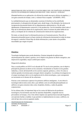 MINISTERIO DE EDUCACION DE LA NACION DIRECCION DE ENSEÑANZA SUPERIOR
INSTITUTO SUPERIOR DE FORMACION DOCENTE “JOSE MANUEL ESTRADA”
PROFESORADO EN TECNOLOGIA
SISTEMA TECNOLOGICO
CURSO: 3º DIVISION:”1” Página 9
(llamada burótica en su aplicación a la oficina) ha creado una nueva oficina sin papeles,(...)
con gran economía de tiempo, costo y volumen físico ocupado.” (GUBERN, 1987).
La realidad demuestra que en demasiadas ocasiones la burótica no ha contribuido
precisamente a la desaparición del papel, pero, desde luego, sí ha afectado a las técnicas de
recuperación documental dentro de los departamentos administrativos. De ahí saltó
rápidamente al departamento comercial y al de producción. Casi de inmediato alteró todo el
flujo de la información dentro de la organización, hasta el extremo de poder hablar de un
antes y un después de los sistemas de comunicación interna de las organizaciones.
Por tanto, se trata de tener la información precisa en el momento preciso. Para ello se
demuestra primordial poseer un buen sistema de información documental en todas las áreas
de negocio, controlar el buen flujo de dicha información y estar atento a las posibles
necesidades que surgen sin parar.
Domótica:
Tecnología inteligente para escala doméstica: Sistema integrado de aplicaciones
electromecanicas de control y gestion, con el objetivo de generar un ahorro energetico, una
mejora de la seguridad y mayor confort para usuario.
Origen de la domótica
Nace a escala publica en EEUU en la decada del 70, tras la crisis petrolera, con el objetivo
principal de generear un ahorro en los consumos. Inicialmente se focalizo en las grandes
industrias, a través del desarrollo en los sectores espacial, químicos, y otros. En estas se
realizan grandes inversiones para conseguir ahorro energético. La continua investigacion en
el campo tecnologico derivo en la ampliacion de la oferta tecnologica, y por consiguiente
un incremento en el alcance de las soluciones.
Gracias a esto comienzan a aparecer los primeros edificios inteligentes. A esta altura la
tecnologia todavia tenia costos altos y por debido a esto era utilizada principalmente en
edificios con gran consumos tales como, hospitales, hoteles, y sedes de grandes
corporaciones.
En los ultimos años, la importante baja en los costos de fabricacion de productos
tecnologicos, ha incremento aun mas las opciones disponibles, surgiendo nuevos
proveedores en Europa y Asis. Esto ultimo impulso una apertura hacia mercado hogareño,
con opciones hechas a medida, lo que permite su implementacion en casas y edificios, no
solo de lujo sino ya de un segmento medio.
 