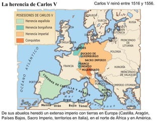 La herencia de Carlos V                               Carlos V reinó entre 1516 y 1556.




De sus abuelos heredó un extenso imperio con tierras en Europa (Castilla, Aragón,
Países Bajos, Sacro Imperio, territorios en Italia), en el norte de África y en América.
 
