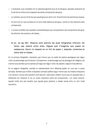 > L’avaluació, que consisteix en la valoració general que es fa del grup. Aquesta avaluació es
    fa de forma crítica amb respecte als altres components del grup.

>   La cohesió, que es el fet de que aquell grup es senti unit. El sentiment de pertinença al grup.

>   El canvi de rol, que es basa en el canvi dels objectius del grup i canvis en les relacions dels
    components.

> L’univers simbòlic són aquelles característiques que comparteixen els components del grup,
    les aficions, les cançons, els ideals...




    5) ex. 12 pg 187. Observa amb atenció les dues fotografies inferiors. No
       tenen cap relació entre elles. Digues què t’imagines que passa en
       cadascuna. Escriu la respost en un full de paper i, després, comenteu-la
       entre tota la classe.

En la primera fotografia, interpreto que l’home que va vestit de policia persegueix per algun
motiu al personatge que té davant. Curiosament, el personatge que és perseguit és indígena, de
manera que sembla que la persecució sigui per algun motiu de papers o alguna imprudència.

En la segona fotografia, sembla la representació d’un Meeting polític en una seu a porta
tancada. Sembla que el líder d’aquesta comissió política sigui l’home que es mostra d’esquena
a la càmera i al que tots escolten amb atenció i admiració. Podem veure que en aquesta foto, a
diferència de l’anterior hi ha un ordre important entre els components, i en certa manera,
aquest ordre ens pot resultar que aquest grup pertanyi a classe social amb un cert nivell
econòmic.




                                                 3
 