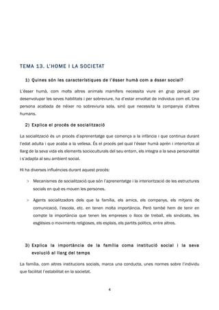 T E MA 13 . L’ H OME I L A S OC I E TAT

   1) Quines són les característiques de l’ésser humà com a ésser social?

L’ésser humà, com molts altres animals mamífers necessita viure en grup perquè per
desenvolupar les seves habilitats i per sobreviure, ha d’estar envoltat de individus com ell. Una
persona acabada de néixer no sobreviuria sola, sinó que necessita la companyia d’altres
humans.

   2) Explica el procés de socialització

La socialització és un procés d’aprenentatge que comença a la infància i que continua durant
l’edat adulta i que acaba a la vellesa. És el procés pel qual l’ésser humà aprèn i interioritza al
llarg de la seva vida els elements socioculturals del seu entorn, els integra a la seva personalitat
i s’adapta al seu ambient social.

Hi ha diverses influències durant aquest procés:

    > Mecanismes de socialització que són l’aprenentatge i la interiorització de les estructures
        socials en què es mouen les persones.

    > Agents socialitzadors dels que la família, els amics, els companys, els mitjans de
        comunicació, l’escola, etc. en tenen molta importància. Però també hem de tenir en
        compte la importància que tenen les empreses o llocs de treball, els sindicats, les
        esglésies o moviments religioses, els esplais, els partits polítics, entre altres.




   3) Explica la importància de la família coma institució social i la seva
       evolució al llarg del temps

La família, com altres institucions socials, marca una conducta, unes normes sobre l’individu
que facilitat l’estabilitat en la societat.



                                                   4
 