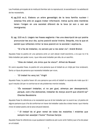 Les finalitats principals de la institució familiar són la reproducció, la socialització i la satisfacció
de les necessitats.

   4) pg.215 ex.1. Elabora un arbre genealògic de la teva família nuclear i
       extensa fins allà on puguis trobar informació. Indica quins dels membres
       tenen l’origen en una societat diferent de la teva (si son o van ser
       immigrants)




   5) pg. 215 ex.3. Llegeix les frases següents i fes una descripció de qui podria
       pronunciar-les avui dia, quina posició social tindria. Després, tria la que et
       sembli que reflecteix millor la teva posició en la societat i explica-la.

        -   “Si s’ha de treballar, no serveix per a res estar viu”. André Breton

Aquesta frase la podria dir una persona amb un cert elevat nivell econòmic, a la que no li fa
falta treballar per poder viure, i que més aviat treballar per ella, és un sacrifici.

        -   “Dies de treball, els únics que he viscut”. Alfred de Musset

En canvi aquesta frase, la podria dir una persona que el treball es un mitjà per tirar endavant.
Seria un tipus de persona que necessita treballar per viure.

        -   “El treball ho venç tot.” Virgili

Aquesta frase, la podria haver dit una persona que amb el treball no recorda els mals que té i
que li resulta útil per no centrar-se en els problemes mentre treballa.

        -   “És necessari treballar, si no per gust, almenys per desesperació,
            perquè, com s’ha demostrat, treballar és menys avorrit que divertir-se”
            Charles Baudelaira

Aquesta frase fa referència a la necessitat que es té de treballar per no avorrir-se. LA podria dir
alguna persona que s’ha de conformar en haver de treballar cada dia a totes hores i que intenta
mirar el costat positiu de la seva situació laboral.

        -   “ El treball és el gran remei de totes les malalties i misèries que
            sempre han assetjat l’home” Thomas Carlyle

Aquesta frase fa referència a que qualsevol malaltia es pot curar amb l’esforç que s’ha de posar
en el treball.

                                                   5
 