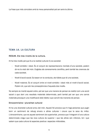 La frase que més coincideix amb la meva personalitat pot ser seria la última.




T E MA 14 . L A C ULT U R A

RESUM. Els tres nivells de la cultura.

Hi ha tres nivells pel que fa a la realitat cultural d’una societat:

   -   Nivell simbòlic i ideal. És el conjunt de representacions mentals d’una societat, podem
       dir-ne la visió del món. Engloba els coneixements científics, però també les creences de
       cada societat.

   -   Nivell d’acció social. Es basen en la conducta, els hàbits que té una societat.

   -   Nivell material. És el conjunt entre el nivell simbòlic i ideal més el nivell d’acció social.
       Podem dir, que són les conseqüències d’aquests dos nivells.

No sempre es manté aquest ordre, pot ser que una manera de pensar es realitzi com una acció
social o que doni uns resultats materials determinats, però també pot ser que uns canvis
materials provoquin una modificació dels hàbits i que canviïn les maneres de pensar.

Etnocentrisme i pluralitat cultural

Hi ha una diversitat cultural arreu del món. Aquest fet provoca que hi hagi persones que pugin
tenir un sentiment de rebuig envers a altres cultures i creure que la seva és millor.
L’etnocentrisme, que es aquest sentiment de superioritat, provoca que l’integrant d’una cultura
determinada cregui que las reva cultura és superior i que les altres són inferiors, tot i que
sabem que cada cultura té aspectes positius i aspectes millorables.



                                                   6
 