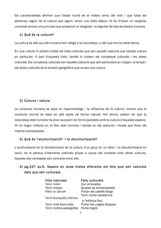 Els iusnaturalistes afirmen que l’ésser humà és el mateix arreu del món i que totes les
persones, siguin de la cultura que siguin, tenen uns drets bàsics. Hi ha d’haver un respecte
universal envers uns principis que preserven al integritat i la dignitat de tots els éssers humans.

   1) Què és la cultura?

La cultura és allò que els humans hem afegit a la naturalesa, a allò que ens ha estat donat.

En una cultura hi podem trobat els trets culturals que són aquells costums que tacada cultura
en particular. A part d’aquests trets, també hi trobem els complexos culturals i les àrees
culturals. Els complexos culturals són aquells costums que són particulars en l’espai i el temps i
les àrees culturals és la situació geogràfica que ocupa una cultura.




   2) Cultura i natura

La conducta humana es basa en l'aprenentatge i la influència de la cultura, mentre que la
conducta animal es basa en allò après de forma natural. Així doncs, podem dir que la
naturalesa dels humans ha anar avançant de forma paral·lela amb la cultura d’aquesta espècie.
Hi ha hagut millores en el físic dels humans i també en els costums i rituals que feien els
nostres avantpassats.

   3) Què és l’aculturització? I la deculturització?

L’aculturització és la transformació de la cultura d’un grup en un altre. I la deculturització en
canvi, és la pèrdua d’elements culturals propis a causa del contacte amb altres cultures.
Aquests dos conceptes són contraris entre ells.

   4) pg.227 ex.5. Separa en dues llistes diferents els fets que són naturals
       dels que són culturals.

                        Fets naturals              Fets culturals
                        Tenir melic                Dur arracades
                        Tenir miopia               Quedar-se embarassada
                        Patir un càncer            Portar els cabells llargs
                                                   Tenir molta resistència
                        Tenir bronquitis crònica
                                                 a l’esforça físic
                        Tenir molt bona oïda     Portar les ungles llargues
                        Tenir moltes pessigolles Portar bigoti
                                                   7
 