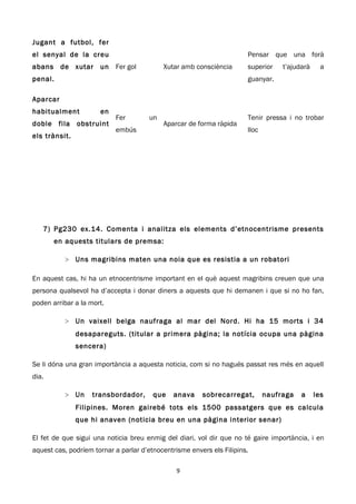 Jugant a futbol, fer
el senyal de la creu                                                   Pensar que una forà
abans de xutar un Fer gol                   Xutar amb consciència      superior    t’ajudarà     a
penal.                                                                 guanyar.

Aparcar
habitualment          en
                           Fer         un                              Tenir pressa i no trobar
doble fila obstruint                        Aparcar de forma ràpida
                           embús                                       lloc
els trànsit.




   7) Pg230 ex.14. Comenta i analitza els elements d’etnocentrisme presents
       en aquests titulars de premsa:

          > Uns magribins maten una noia que es resistia a un robatori

En aquest cas, hi ha un etnocentrisme important en el què aquest magribins creuen que una
persona qualsevol ha d’accepta i donar diners a aquests que hi demanen i que si no ho fan,
poden arribar a la mort.

          > Un vaixell belga naufraga al mar del Nord. Hi ha 15 morts i 34
               desapareguts. (titular a primera pàgina; la notícia ocupa una pàgina
               sencera)

Se li dóna una gran importància a aquesta noticia, com si no hagués passat res més en aquell
dia.

          > Un      transbordador,      que    anava    sobrecarregat,        naufraga   a     les
               Filipines. Moren gairebé tots els 1500 passatgers que es calcula
               que hi anaven (noticia breu en una pàgina interior senar)

El fet de que sigui una noticia breu enmig del diari, vol dir que no té gaire importància, i en
aquest cas, podríem tornar a parlar d’etnocentrisme envers els Filipins.

                                                9
 