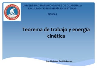 Teorema de trabajo y energía
cinética
Ing. Noé Abel Castillo Lemus
UNIVERSIDAD MARIANO GÁLVEZ DE GUATEMALA
FACULTAD DE INGENIERÍA EN SISTEMAS
FISICA I
 