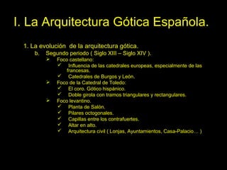 Tema 11. El Gótico español. 12
I. La Arquitectura Gótica Española.
1. La evolución de la arquitectura gótica.
b. Segundo periodo ( Siglo XIII – Siglo XIV ).
 Foco castellano:
 Influencia de las catedrales europeas, especialmente de las
francesas.
 Catedrales de Burgos y León.
 Foco de la Catedral de Toledo:
 El coro. Gótico hispánico.
 Doble girola con tramos triangulares y rectangulares.
 Foco levantino.
 Planta de Salón.
 Pilares octogonales.
 Capillas entre los contrafuertes.
 Altar en alto.
 Arquitectura civil ( Lonjas, Ayuntamientos, Casa-Palacio… )
 