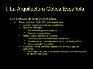 Tema 11. El Gótico español. 20
I. La Arquitectura Gótica Española.
1. La evolución de la arquitectura gótica.
c. Tercer periodo ( Siglo XV y prolongaciones ).
 Avances más decorativos que estructurales.
 Influencia flamenca:
 Plantas rectangulares, sin girola.
 Soportes muy delgados.
 Gótico Hispano-flamenco o Isabelino.
 Decoración profusa con bóvedas estrelladas.
 Grandes escudos, grandes figuras y decoración epigráfica.
 Coro levantado y a los pies.
 Catedrales tardías como las Catedrales de Sevilla, Segovia o
Salamanca.
 Muy amplias en planta, luminosas y con pocas diferencias entre
la altura de las naves.
 