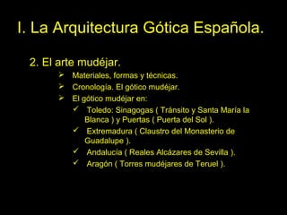Tema 11. El Gótico español. 25
I. La Arquitectura Gótica Española.
2. El arte mudéjar.
 Materiales, formas y técnicas.
 Cronología. El gótico mudéjar.
 El gótico mudéjar en:
 Toledo: Sinagogas ( Tránsito y Santa María la
Blanca ) y Puertas ( Puerta del Sol ).
 Extremadura ( Claustro del Monasterio de
Guadalupe ).
 Andalucía ( Reales Alcázares de Sevilla ).
 Aragón ( Torres mudéjares de Teruel ).
 