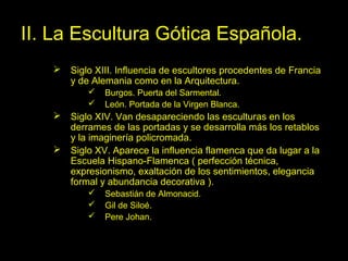 Tema 11. El Gótico español. 32
II. La Escultura Gótica Española.
 Siglo XIII. Influencia de escultores procedentes de Francia
y de Alemania como en la Arquitectura.
 Burgos. Puerta del Sarmental.
 León. Portada de la Virgen Blanca.
 Siglo XIV. Van desapareciendo las esculturas en los
derrames de las portadas y se desarrolla más los retablos
y la imaginería policromada.
 Siglo XV. Aparece la influencia flamenca que da lugar a la
Escuela Hispano-Flamenca ( perfección técnica,
expresionismo, exaltación de los sentimientos, elegancia
formal y abundancia decorativa ).
 Sebastián de Almonacid.
 Gil de Siloé.
 Pere Johan.
 