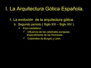 Tema 11. El Gótico español. 4
I. La Arquitectura Gótica Española.
1. La evolución de la arquitectura gótica.
b. Segundo periodo ( Siglo XIII – Siglo XIV ).
 Foco castellano:
 Influencia de las catedrales europeas,
especialmente de las francesas.
 Catedrales de Burgos y León.
 
