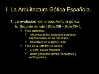 Tema 11. El Gótico español. 9
I. La Arquitectura Gótica Española.
1. La evolución de la arquitectura gótica.
b. Segundo periodo ( Siglo XIII – Siglo XIV ).
 Foco castellano:
 Influencia de las catedrales europeas,
especialmente de las francesas.
 Catedrales de Burgos y León.
 Foco de la Catedral de Toledo:
 El coro. Gótico hispánico.
 Doble girola con tramos triangulares y
rectangulares.
 