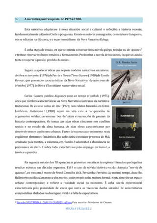 SUSANA VÁZQUEZ 2
1. A narrativaposfranquista:de1975a1980.
Esta narrativa adaptarase á nova situación social e cultural e reflectirá a historia recente,
fundamentalmente a Guerra Civile a posguerra. Convivenautores consagrados, comoAlvaroCunqueiro,
obras editadas na diáspora, e o experimentalismo da NovaNarrativa Galega.
É unha etapa de ensaio, en que se intenta construír unha novela galega popular ou de “quiosco”
e téntase renovar o xénero temática e formalmente. Predomina a novela de iniciación, en que un adulto
tenta recuperar o paraíso perdido da nenez.
Seguen a aparecer obras que seguen modelos narrativos anteriores:
Antóneosinocentes (1976)deFerrín e CaraaTimes Square (1980) de Camilo
Gonsar, que presentan características da Nova Narrativa: Aqueles anos do
Moncho (1977) de Neira Vilas sitúase na narrativa social.
Carlos Casares publica Xoguetes para un tempo prohibido (1975),
obra que combina características da Nova Narrativa con trazos da narrativa
tradicional. Os escuros soños de Clío (1979) son relatos baseados en feitos
históricos. Ilustrísima 1 (1980) supón un xiro cara á recuperación de
argumentos sólidos, personaxes ben definidos e recreación de pasaxes da
historia contemporánea. Os temas das súas obras céntranse nos conflitos
sociais e no estudo da alma humana. As súas obras caracterízanse por
desenvolverse en ambientes urbanos. Partende sucesos aparentemente reais
engádense elementos fantásticos. Hai nelas unha constante presenza do Mal,
orixinado pola mentira, a calumnia, etc. Tamén é salientábel a abundancia de
personaxes do clero. E sobre todo, caracterízase polo emprego do humor, a
ironía e a parodia.
Na segunda metade dos 70 aparecen as primeiras tentativas de explorar fórmulas que logo han
resultar exitosas nas décadas seguintes. Tal é o caso da novela histórica ou da chamada “novela de
quiosco”, co western A morte de Frank González de X. Fernández Ferreiro. Ao mesmo tempo, Anxo Rei
Ballesteros publica Dosanxosedosmortos, onde propón unha ruptura formal. Nesta describe un espazo
urbano contemporáneo e reflicte a realidade social do momento. É unha novela experimental
caracterizada pola pluralidade de voces que narra as vivencias dunha xeración de universitarios
composteláns abafados no desengano vital e a faltade expectativas.
1 Escucha ILUSTRÍSIMA, CARLOS CASARES - iVoox Para escoitar Ilustrísima de Casares.
 