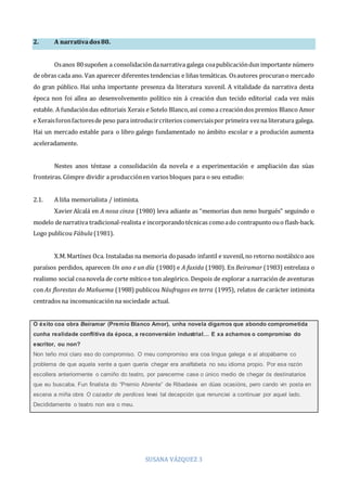 SUSANA VÁZQUEZ 3
2. A narrativados80.
Osanos 80supoñen a consolidacióndanarrativa galega coapublicacióndun importante número
de obras cada ano. Van aparecer diferentes tendencias e liñas temáticas. Osautores procurano mercado
do gran público. Hai unha importante presenza da literatura xuvenil. A vitalidade da narrativa desta
época non foi allea ao desenvolvemento político nin á creación dun tecido editorial cada vez máis
estable. A fundacióndas editoriais Xerais e Sotelo Blanco,así comoa creacióndos premios Blanco Amor
e Xeraisforonfactoresde peso para introducircriterios comerciaispor primeira vezna literatura galega.
Hai un mercado estable para o libro galego fundamentado no ámbito escolar e a produción aumenta
aceleradamente.
Nestes anos téntase a consolidación da novela e a experimentación e ampliación das súas
fronteiras. Cómpre dividir a producciónen varios bloques para o seu estudio:
2.1. A liña memorialista / intimista.
Xavier Alcalá en A nosa cinza (1980) leva adiante as “memorias dun neno burgués” seguindo o
modelo denarrativa tradicional‐realista e incorporandotécnicas comoado contrapuntoouo flash‐back.
Logo publicou Fábula(1981).
X.M.Martínez Oca. Instaladas na memoria dopasado infantil e xuvenil,no retorno nostálxico aos
paraísos perdidos, aparecen Un ano e un día (1980) e A fuxida (1980). En Beiramar (1983) entrelaza o
realismo social coanovela de corte míticoe ton alegórico. Despois de explorar a narración de aventuras
con As florestas do Mañuema (1988) publicou Náufragos en terra (1995), relatos de carácter intimista
centrados na incomunicación na sociedade actual.
O éxito coa obra Beiramar (Premio Blanco Amor), unha novela digamos que abondo comprometida
cunha realidade conflitiva da época, a reconversión industrial… E xa achamos o compromiso do
escritor, ou non?
Non teño moi claro eso do compromiso. O meu compromiso era coa lingua galega e aí atopábame co
problema de que aquela xente a quen quería chegar era analfabeta no seu idioma propio. Por esa razón
escollera anteriormente o camiño do teatro, por parecerme case o único medio de chegar ós destinatarios
que eu buscaba. Fun finalista do “Premio Abrente” de Ribadavia en dúas ocasións, pero cando vin posta en
escena a miña obra O cazador de perdices levei tal decepción que renunciei a continuar por aquel lado.
Decididamente o teatro non era o meu.
 
