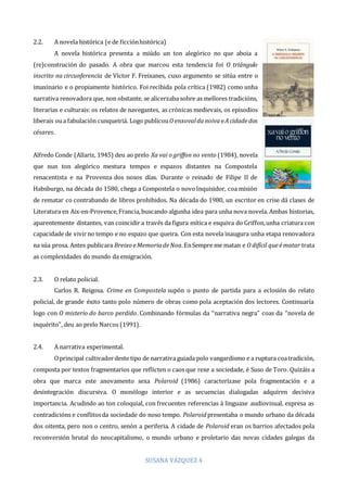 SUSANA VÁZQUEZ 4
2.2. A novela histórica (e de ficciónhistórica)
A novela histórica presenta a miúdo un ton alegórico no que aboia a
(re)construción do pasado. A obra que marcou esta tendencia foi O triángulo
inscrito na circunferencia de Víctor F. Freixanes, cuxo argumento se sitúa entre o
imaxinario e o propiamente histórico. Foi recibida pola crítica (1982) como unha
narrativa renovadora que, non obstante, se alicerzaba sobre as mellores tradicións,
literarias e culturais: os relatos de navegantes, as crónicas medievais, os episodios
liberais oua fabulación cunqueiriá. Logo publicouO enxovaldanoiva eAcidadedos
césares.
Alfredo Conde (Allariz, 1945) deu ao prelo Xa vai o griffon no vento (1984), novela
que nun ton alegórico mestura tempos e espazos distantes na Compostela
renacentista e na Provenza dos nosos días. Durante o reinado de Filipe II de
Habsburgo, na década do 1580, chega a Compostela o novoInquisidor, coa misión
de rematar co contrabando de libros prohibidos. Na década do 1980, un escritor en crise dá clases de
Literatura en Aix-en-Provence,Francia,buscando algunha idea para unha nova novela. Ambas historias,
aparentemente distantes, van coincidir a través da figura mítica e esquiva do Griffon,unha criatura con
capacidade de vivirno tempo e no espazo que queira. Con esta novela inaugura unha etapa renovadora
na súa prosa. Antes publicara Breixo eMemoriadeNoa.EnSempre me matan e O difícil queématar trata
as complexidades do mundo da emigración.
2.3. O relato policial.
Carlos R. Reigosa. Crime en Compostela supón o punto de partida para a eclosión do relato
policial, de grande éxito tanto polo número de obras como pola aceptación dos lectores. Continuaría
logo con O misterio do barco perdido. Combinando fórmulas da “narrativa negra” coas da “novela de
inquérito”, deu ao prelo Narcos (1991).
2.4. A narrativa experimental.
Oprincipal cultivadordeste tipo de narrativa guiada polo vangardismo e a ruptura coatradición,
composta por textos fragmentarios que reflicten o caos que rexe a sociedade, é Suso de Toro. Quizáis a
obra que marca este anovamento sexa Polaroid (1986) caracterízase pola fragmentación e a
desintegración discursiva. O monólogo interior e as secuencias dialogadas adquiren decisiva
importancia. Acudindo ao ton coloquial, con frecuentes referencias á linguaxe audiovisual, expresa as
contradicións e conflitosda sociedade do noso tempo. Polaroid presentaba o mundo urbano da década
dos oitenta, pero non o centro, senón a periferia. A cidade de Polaroid eran os barrios afectados pola
reconversión brutal do neocapitalismo, o mundo urbano e proletario das novas cidades galegas da
 