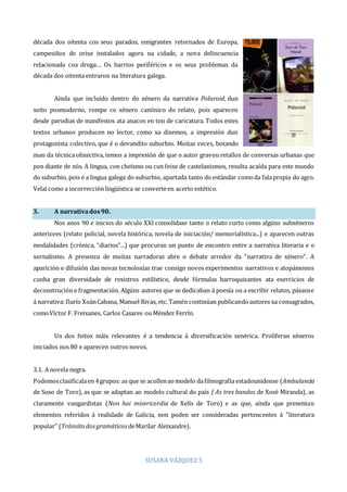 SUSANA VÁZQUEZ 5
década dos oitenta cos seus parados, emigrantes retornados de Europa,
campesiños de orixe instalados agora na cidade, a nova delincuencia
relacionada coa droga… Os barrios periféricos e os seus problemas da
década dos oitenta entraron na literatura galega.
Aínda que incluído dentro do xénero da narrativa Polaroid, dun
xeito posmoderno, rompe co xénero canónico do relato, pois aparecen
desde parodias de manifestos ata anacos en ton de caricatura. Todos estes
textos urbanos producen no lector, como xa dixemos, a impresión dun
protagonista colectivo, que é o devandito suburbio. Moitas veces, botando
man da técnica obxectiva, temos a impresión de que o autor gravou retallos de conversas urbanas que
pon diante de nós. A lingua, con cheísmo ou cun feixe de castelanismos, resulta acaída para este mundo
do suburbio, pois é a lingua galega do suburbio, apartada tanto do estándar comoda falapropia do agro.
Velaí como a incorrecciónlingüística se converteen acerto estético.
3. A narrativados90.
Nos anos 90 e inicios do século XXI consolídase tanto o relato curto como algúns subxéneros
anteriores (relato policial, novela histórica, novela de iniciación/ memorialística...) e aparecen outras
modalidades (crónica, “diarios”...) que procuran un punto de encontro entre a narrativa literaria e o
xornalismo. A presenza de moitas narradoras abre o debate arredor da “narrativa de xénero”. A
aparición e difusión das novas tecnoloxías trae consigo novos experimentos narrativos e atopámonos
cunha gran diversidade de rexistros estilístico, desde fórmulas barroquizantes ata exercicios de
deconstrución e fragmentación. Algúns autores que se dedicaban á poesía ou a escribir relatos, pásanse
á narrativa:Darío XoánCabana, Manuel Rivas, etc.Tamén continúan publicandoautores xa consagrados,
comoVíctor F. Freixanes, Carlos Casares ou Méndez Ferrín.
Un dos feitos máis relevantes é a tendencia á diversificación xenérica. Proliferan xéneros
iniciados nos 80 e aparecen outros novos.
3.1. A novela negra.
Podemosclasificalaen 4grupos: as que se acollenaomodelo dafilmografía estadounidense (Ambulancia
de Suso de Toro), as que se adaptan ao modelo cultural do país ( As tres bandas de Xosé Miranda), as
claramente vangardistas (Non hai misericordia de Xelís de Toro) e as que, aínda que presentan
elementos referidos á realidade de Galicia, non poden ser consideradas pertencentes á ”literatura
popular” (Tránsito dosgramáticos deMarilar Aleixandre).
 