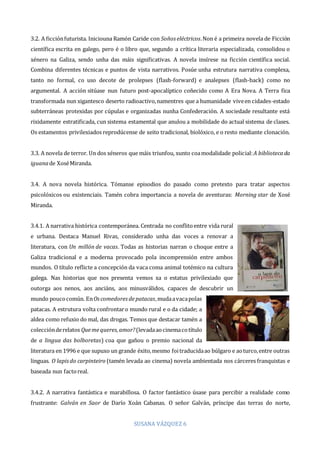 SUSANA VÁZQUEZ 6
3.2. A ficciónfuturista. Iniciouna Ramón Caride con Soños eléctricos.Non é a primeira novela de Ficción
científica escrita en galego, pero é o libro que, segundo a crítica literaria especializada, consolidou o
xénero na Galiza, sendo unha das máis significativas. A novela insírese na ficción científica social.
Combina diferentes técnicas e puntos de vista narrativos. Posúe unha estrutura narrativa complexa,
tanto no formal, co uso decote de prolepses (flash-forward) e analepses (flash-back) como no
argumental. A acción sitúase nun futuro post-apocalíptico coñecido como A Era Nova. A Terra fica
transformada nun xigantesco deserto radioactivo,namentres que a humanidade viveen cidades-estado
subterráneas protexidas por cúpulas e organizadas nunha Confederación. A sociedade resultante está
rixidamente estratificada, cun sistema estamental que anulou a mobilidade do actual sistema de clases.
Os estamentos privilexiados reprodúcense de xeito tradicional, biolóxico, e o resto mediante clonación.
3.3. A novela de terror. Un dos xéneros que máis triunfou, xunto coamodalidade policial:A bibliotecada
iguanade XoséMiranda.
3.4. A nova novela histórica. Tómanse episodios do pasado como pretexto para tratar aspectos
psicolóxicos ou existenciais. Tamén cobra importancia a novela de aventuras: Morning star de Xosé
Miranda.
3.4.1. A narrativa histórica contemporánea. Centrada no conflitoentre vida rural
e urbana. Destaca Manuel Rivas, considerado unha das voces a renovar a
literatura, con Un millón de vacas. Todas as historias narran o choque entre a
Galiza tradicional e a moderna provocado pola incomprensión entre ambos
mundos. O título reflicte a concepción da vaca coma animal totémico na cultura
galega. Nas historias que nos presenta vemos xa o estatus privilexiado que
outorga aos nenos, aos anciáns, aos minusválidos, capaces de descubrir un
mundo poucocomún. EnOscomedoresdepatacas,mudaavacapolas
patacas. A estrutura volta confrontaro mundo rural e o da cidade; a
aldea como refuxio do mal, das drogas. Temos que destacar tamén a
colecciónderelatos Quemequeres,amor?(levadaaocinemacotítulo
de a lingua das bolboretas) coa que gañou o premio nacional da
literatura en 1996 e que supuxo un grande éxito,mesmo foitraducidaao búlgaro e aoturco,entre outras
linguas. O lapisdo carpinteiro (tamén levada ao cinema) novela ambientada nos cárceres franquistas e
baseada nun factoreal.
3.4.2. A narrativa fantástica e marabillosa. O factor fantástico úsase para percibir a realidade como
frustrante: Galván en Saor de Darío Xoán Cabanas. O señor Galván, príncipe das terras do norte,
 