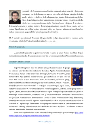 SUSANA VÁZQUEZ 7
compañeiro de Artur nos reinos da Bretaña, viaxa máis alá da xeografía e do tempo e,
como aquel Merlín de Cunqueiro, aparece entre nós, pois é acaso o destino de todos
aqueles señores e cabaleiros do Graal e das antigas fazañas. Sitúase nas terras de Saor
(Roás, Cospeito) que mostran lugares reais e mesmo personaxes coñecidos por todas
e todos nós, comoo caso do mago Antón. Novela de humor e de amor, de aventuras e
de tenrura, homenaxe ós antigos mesteres da narrativa cabaleiresca e medieval que o autor tan ben
coñece. A palabra na súa medida xusta, o idioma en todo o seu frescor e galanura, a imaxe lírica ben
medida para que non apague a historia senón que a potencie e eleve.
3.5. A narrativa experimental. Tendencia á fragmentación, códigos doutros xéneros ou artes, varias
vocesrelatan a historia: Destaca Xurxo Borrazás , Ser ounon ser.
4. Narradores actuais.
A actualidade presenta un panorama variado en canto a temas, formas e público. Seguen
publicando novelistas das décadas anteriores e xorden novas voces,comoRosa Aneiros con Resistencia.
5. Narrativa infantil e xuvenil.
Experimentou grande auxe nos últimos anos, pola consolidación do galego
nas aulas e o labor dos docentes no fomento da lectura. Agustín Fernández Paz con
Trece anos de Branca, Cartas de inverno, Aire negro, Corredores de sombras, entre
moitas outras. Aquí podedes escoller awquela que vós teñades lido para falar un
pouco dela. É autor de máis de cincuenta títulos. Os seus libros, escritos en galego,
tradúcense habitualmente ás outras linguas españolas: castelán, catalán e eusquera.
Tamén ten diversos títulos traducidos ao portugués, coreano,búlgaro, inglés, chinés,
árabe francés e italiano. Os seus libros obtiveron numerosos premios, tanto no ámbito galego coma no
español (Merlín, Lazarillo, Edebé Xuvenil, O Barco de Vapor, Protagonista Jove, Edebé Infantil, Rañolas,
Raíña Lupa, Martiño Sarmiento, Xosé Neira Vilas…). Foi recoñecido dúas veces como o mellor autor do
ano (no 2004, pola Federación de Libreiros de Galicia; no 2007, pola Asociación Galega de Editores).
Tamén recibiu en dúas ocasións o premio ao mellor libro de LIX do ano, que concede a Asociación de
Escritores en Lingua Galega. O seu libro O único que quedaé o amor obtivo en 2008 o Premio Nacional
de Literatura Infantil y Juvenil que concedeo Ministerio de Cultura de España. Outras obras súas foran
finalistas deste mesmo premio en anos anteriores.
Neste enlace podedes ouvir un dos seus libros lido por un dos seus grandes amigos: (55) Omeu
nome é Skywalker,de Agustín Fernández Paz - YouTube
 