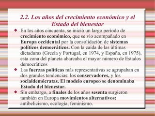 2.2. Los años del crecimiento económico y el
Estado del bienestar
 En los años cincuenta, se inició un largo período de
crecimiento económico, que se vio acompañado en
Europa occidental por la consolidación de sistemas
políticos democráticos. Con la caída de las últimas
dictaduras (Grecia y Portugal, en 1974, y España, en 1975),
esta zona del planeta abarcaba el mayor número de Estados
democráticos
 Las fuerzas políticas más representativas se agrupaban en
dos grandes tendencias: los conservadores, y los
socialdemócratas. El modelo europeo se denominaba
Estado del bienestar.
 Sin embargo, a finales de los años sesenta surgieron
también en Europa movimientos alternativos:
antibelicismo, ecología, feminismo.
 