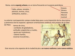 Roma, como  espacio urbano , es un tema frecuente en la poesía postclásica Estacio Séneca Petronio Marcial Juvenal Calles, plazas, templos, pórticos, termas, circo, anfiteatros, teatros … La anterior contraposición campo-ciudad deja paso a una imposición de los descriptivo y pintoresco de los espacios: aparecen orientaciones estéticas más propias de la Edad de Plata: -temas de circo,  - combates de gladiadores,  -actitudes sangrientas y crueles, - gusto por lo grotesco, - colores fuertes,  -escenas truculentas… Este recurso a los espacios de la ciudad da pie a  un nuevo realismo y una nueva estética . 