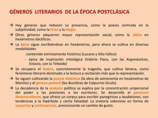 GÉNEROS  LITERARIOS  DE LA ÉPOCA POSTCLÁSICA Hay géneros que reducen su presencia, como la poesía centrada en la subjetividad, como la  lírica  y la  elegía. Otros géneros adquieren mayor representación social, como la  sátira  en hexámetros dactílicos. La  épica  sigue escribiéndose en hexámetros, pero ahora se cultiva en diversas modalidades -contenido estrictamente histórico (Lucano y Silio Itálico)  - épica de inspiración mitológica (Valerio Flaco, con las  Argonáuticas , Estacio, con la  Tebaida) Se recupera el  teatro , concretamente la tragedia, que cultiva Séneca, como fenómeno literario destinado a la lectura y recitación más que la representación. Se siguen cultivando la  poesía didáctica  (la obra de astronomía en hexámetros de Manilio) y el  género pastoril  (las  Bucólicas  de Calpurnio Sículo). La decadencia de la  oratoria  política se explica por la concentración unipersonal del poder y las presiones a los escritores. Se desarrolla el  generum demostrativum , que ofrece un corpus para escribir panegíricos y  laudationes , con tendencias a la hipérbole y cierta falsedad. La oratoria sobrevive en forma de  suasorias  y  controversias,  preconizando un cambio de gusto. 