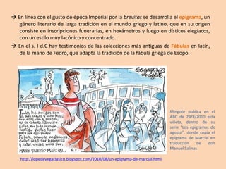    En línea con el gusto de época Imperial por la  brevitas  se desarrolla el  epigrama , un género literario de larga tradición en el mundo griego y latino, que en su origen consiste en inscripciones funerarias, en hexámetros y luego en dísticos elegíacos, con un estilo muy lacónico y concentrado.    En el s. I d.C hay testimonios de las colecciones más antiguas de  Fábulas  en latín, de la mano de Fedro, que adapta la tradición de la fábula griega de Esopo. Mingote publica en el ABC de 29/8/2010 esta viñeta, dentro de su serie "Los epigramas de agosto", donde copia el epigrama de Marcial en traducción de don Manuel Salinas http://lopedevegaclasico.blogspot.com/2010/08/un-epigrama-de-marcial.html 