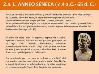 2.a. L. ANNEO SÉNECA ( c.4 a.C.- 65 d. C. ) Nació en Córdoba, y estudió retórica y filosofía en Roma. Su mala salud y los consejos de su padre, Séneca el Rétor, le impidieron consagrarse al ascetismo.  Desempeñó numerosos cargos públicos: cuestor, senador, pretor… Se atrajo la envidia de Calígula por sus éxitos en sociedad como orador, y se retiró de la vida pública. Por instigación de Mesalina, primera esposa del emperador Claudio, fue desterrado a Córcega (año 41).  Al cabo de siete años la segunda esposa de Claudio, Agripina la Menor, lo llama a Roma para ser preceptor de su hijo  Lucio Domicio Ahenobarbo, conocido posteriormente como  Nerón. Llegó a ser primer ministro de este joven emperador, y j unto al militar Sexto Afranio Burro se ocupó del gobierno del Imperio .  Fue perdiendo poco a poco su influencia y solicitó del emperador permiso para retirarse de la corte. Pero Nerón le acusó, igual que a su sobrino Lucano, de estar implicado en la conjuración de Pisón y le ordenó abrirse las venas.  