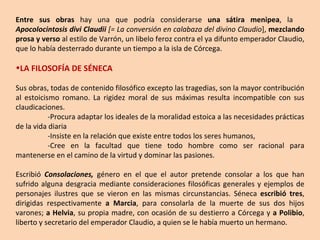 Entre sus obras  hay una que podría considerarse  una sátira menipea , la  Apocolocintosis divi Claudii  [= La conversión en calabaza del divino Claudio ],  mezclando prosa y verso  al estilo de Varrón, un libelo feroz contra el ya difunto emperador Claudio, que lo había desterrado durante un tiempo a la isla de Córcega. LA FILOSOFÍA DE SÉNECA Sus obras, todas de contenido filosófico excepto las tragedias, son la mayor contribución al estoicismo romano. La rigidez moral de sus máximas resulta incompatible con sus claudicaciones.  -Procura adaptar los ideales de la moralidad estoica a las necesidades prácticas de la vida diaria -Insiste en la relación que existe entre todos los seres humanos,  -Cree en la facultad que tiene todo hombre como ser racional para mantenerse en el camino de la virtud y dominar las pasiones. Escribió  Consolaciones ,  género en el que el autor pretende consolar a los que han sufrido alguna desgracia mediante consideraciones filosóficas generales y ejemplos de personajes ilustres que se vieron en las mismas circunstancias. Séneca  escribió tres , dirigidas respectivamente  a Marcia , para consolarla de la muerte de sus dos hijos varones;  a Helvia , su propia madre, con ocasión de su destierro a Córcega y  a Polibio , liberto y secretario del emperador Claudio, a quien se le había muerto un hermano. 