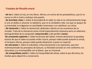 - Tratados de filosofía moral - De ira  (=  Sobre la ira ), en tres libros. Afirma, en contra de los peripatéticos, que la ira nunca es útil e invita a extirpar esta pasión. -  De brevitate vitae  (=  Sobre la brevedad de la vida ): la vida es lo suficientemente larga si uno se dedica a alcanzar la sabiduría, que es la verdadera vida. Los que se quejan de su brevedad, la malgastan en actividades insensatas y en satisfacer sus vicios. -  De clementia  (=  Sobre la clemencia ): dedicada a Nerón en los comienzos de su reinado. Trata de la clemencia como virtud especialmente necesaria para un soberano, distinguiéndola de la compasión ( misericordia ) y del perdón ( venia ). De constantia sapientis  (=  Sobre la firmeza del sabio ): intenta demostrar la paradoja estoica de que el sabio no puede recibir injuria, porque nadie puede quitarle la virtud, ni tampoco ofensa, porque nadie puede despreciar a quien es superior. - De vita beata  (=  Sobre la vida feliz ), critica duramente a los epicúreos, que han malinterpretado los preceptos de Epicuro. La felicidad consiste en vivir conforme a la naturaleza y es incompatible con el placer, que es irracional. - De tranquillitate animi  (=  Sobre la tranquilidad del alma ), sobre la paz del alma, los medios para adquirirla y conservarla. 