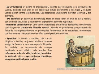 - De providentia  (= Sobre la providencia ), intenta dar respuesta a la pregunta de Lucilio, diciendo que Dios es un padre que educa duramente a sus hijos y le gusta verlos luchar contra la adversidad. Las desgracias sirven para ejercitar la virtud y dar ejemplo. - De beneficiis  (= Sobre los beneficios ), trata en siete libros el arte de dar y recibir, con una rica casuística y abundantes digresiones sobre la ingratitud. -  Naturales Quaestiones  (=  Cuestiones Naturales ), siete libros dedicados a Lucilio que constituyen un  tratado de filosofía natural . Aborda los problemas que planteaba la física de la antigüedad sobre los principales fenómenos de la naturaleza. Interrumpe continuamente la exposición científica con digresiones morales. - Epistulae  (=  Cartas a Lucilio ), 124 cartas dirigidas a Lucilio, un joven caballero romano amigo de Séneca e interesado por la filosofía. En realidad es un  ejemplo de ensayo  destinado a un público más amplio. Son  reflexiones sobre la vida, la virtud, los vicios, la amistad, etc..., cuyo conjunto constituye una guía espiritual para la vida . Suicidio de Séneca; crónicas de Nuremberg, s.XV 