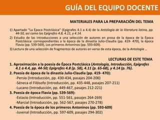 GUÍA DEL EQUIPO DOCENTE MATERIALES PARA LA PREPARACIÓN DEL TEMA 1) Apartado “La Época Postclásica” (Epígrafes 4.1 a 4.4) de la  Antología de la literatura latina, pp. 44-50, así como los Epígrafes 4.8, 4.11, y 4.14.  2) Estudio de las introducciones a una selección de autores en prosa de la época de la Época Postclásica: correspondientes a la época de la dinastía Julio-Claudia (pp. 419- 470), la época Flavia (pp. 539-569), Los primeros Antoninos (pp. 593-609).  3) Lectura de una selección de fragmentos de autores en verso de esta época, de la  Antología … LECTURAS DE ESTE TEMA  1. Aproximación a la poesía de Época Postclásica ( Antología, Introducción, Epígrafes 4.1 a 4.4, pp. 44-50; Epígrafes 4.8 (p. 58), 4.11 (p. 65-68), y 4.14 (p. 76).  2. Poesía de época de la dinastía Julio-Claudia (pp. 419- 470):  -Persio (Introducción, pp. 430-434, pasajes 204-206)  -Séneca el Filósofo (Introducción, pp. 435-448, pasajes 207-211)  -Lucano (Introducción, pp. 449-467, pasajes 212-221)  3. Poesía de época Flavia (pp. 539-569):  -Estacio (Introducción, pp. 551-561, pasajes 264-269)  -Marcial (Introducción, pp. 562-567, pasajes 270-278)  4. Poesía de la época de los primeros Antoninos (pp. 593-609)  -Juvenal (Introducción, pp. 597-609, pasajes 294-302)   