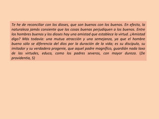 Te he de reconciliar con los dioses, que son buenos con los buenos. En efecto, la naturaleza jamás consiente que las cosas buenas perjudiquen a los buenos. Entre los hombres buenos y los dioses hay una amistad que establece la virtud. ¿Amistad digo? Más todavía: una mutua atracción y una semejanza, ya que el hombre bueno sólo se diferencia del dios por la duración de la vida; es su discípulo, su imitador y su verdadera progenie, que aquel padre magnífico, guardián nada laxo de las virtudes, educa, como los padres severos, con mayor dureza . ( De providentia, 5) 