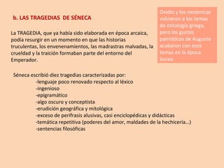 b. LAS TRAGEDIAS  DE SÉNECA La TRAGEDIA, que ya había sido elaborada en época arcaica, podía resurgir en un momento en que las historias truculentas, los envenenamientos, las madrastras malvadas, la crueldad y la traición formaban parte del entorno del Emperador. Ovidio y los  neotericos  volvieron a los temas de mitología griega, pero los gustos patrióticos de Augusto acabaron con esos temas en la época áurea. Séneca escribió diez tragedias caracterizadas por: -lenguaje poco renovado respecto al léxico -ingenioso -epigramático -algo oscuro y conceptista -erudición geográfica y mitológica -exceso de perífrasis alusivas, casi enciclopédicas y didácticas -temática repetitiva (poderes del amor, maldades de la hechicería…) -sentencias filosóficas 