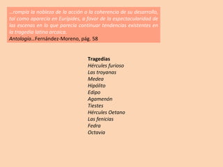 … rompía la nobleza de la acción o la coherencia de su desarrollo, tal como aparecía en Eurípides, a favor de la espectacularidad de las escenas en lo que parecía continuar tendencias existentes en la tragedia latina arcaica. Antología… Fernández-Moreno, pág. 58 Tragedias Hércules furioso Las troyanas Medea Hipólito Edipo Agamenón Tiestes Hércules Oetano Las fenicias Fedra Octavia 