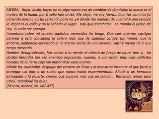 MEDEA :  Huyo, Jasón, huyo; no es algo nuevo eso de cambiar de domicilio; lo nuevo es el motivo de la huida: por ti solía huir antes. Me alejo, me voy fuera... Cuantos caminos fui abriendo para ti, los fui cerrando para mi. ¿A dónde me mandas de vuelta? A una exiliada le impones el exilio y no le señalas el lugar.  Hay que marcharse.  Lo manda el yerno del rey.  A nada me opongo. Amontona sobre mí crueles suplicios: merecidos los tengo. Que con cruentos castigos abrume a esta concubina la cólera real; que de cadenas cargue sus manos; que la entierre, dejándola encerrada en la eterna noche de una caverna: sufriré menos de lo que tengo merecido. Hombre desagradecido, haz volver a tu mente el aliento de fuego de aquel toro y... los dardos lanzados por ese enemigo imprevisto, cuando, a una orden mía, esos soldados nacidos de la tierra cayeron matándose unos a otros. Añade los codiciados despojos del carnero de Frixo y el monstruo insomne al que forcé a entregar sus ojos a un sueño que nunca había experimentado. Añade a un hermano entregado a la muerte, crimen que suponía más que un crimen... Buscando reinos para otros, abandoné los míos. (Séneca,  Medea , vv. 447-477) 