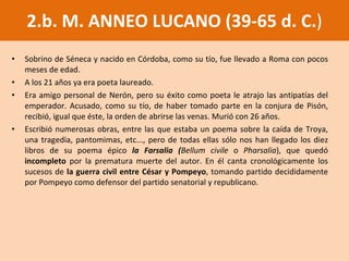 2.b. M. ANNEO LUCANO (39-65 d. C. ) Sobrino de Séneca y nacido en Córdoba, como su tío, fue llevado a Roma con pocos meses de edad.  A los 21 años ya era poeta laureado.  Era amigo personal de Nerón, pero su éxito como poeta le atrajo las antipatías del emperador. Acusado, como su tío, de haber tomado parte en la conjura de Pisón, recibió, igual que éste, la orden de abrirse las venas. Murió con 26 años.  Escribió numerosas obras, entre las que estaba un poema sobre la caída de Troya, una tragedia, pantomimas, etc..., pero de todas ellas sólo nos han llegado los diez libros de su poema épico  la Farsalia ( Bellum civile  o  Pharsalia ), que quedó  incompleto  por la prematura muerte del autor. En él canta cronológicamente los sucesos de  la guerra civil entre César y Pompeyo , tomando partido decididamente por Pompeyo como defensor del partido senatorial y republicano. 