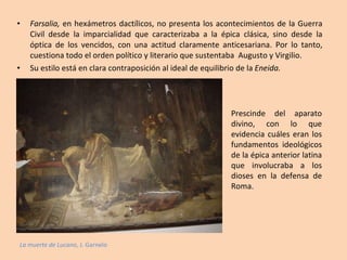 Farsalia,  en hexámetros dactílicos, no presenta los acontecimientos de la Guerra Civil desde la imparcialidad que caracterizaba a la épica clásica, sino desde la óptica de los vencidos, con una actitud claramente anticesariana. Por lo tanto, cuestiona todo el orden político y literario que sustentaba  Augusto y Virgilio. Su estilo está en clara contraposición al ideal de equilibrio de la  Eneida. La muerte de Lucano , J. Garnelo Prescinde del aparato divino, con lo que evidencia cuáles eran los fundamentos ideológicos de la épica anterior latina que involucraba a los dioses en la defensa de Roma. 