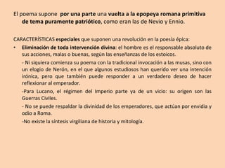 El poema supone  por una parte  una  vuelta a la epopeya romana primitiva de tema puramente patriótico , como eran las de Nevio y Ennio. CARACTERÍSTICAS  especiales  que suponen una revolución en la poesía épica: Eliminación de toda intervención divina : el hombre es el responsable absoluto de sus acciones, malas o buenas, según las enseñanzas de los estoicos.  - Ni siquiera comienza su poema con la tradicional invocación a las musas, sino con un elogio de Nerón, en el que algunos estudiosos han querido ver una intención irónica, pero que también puede responder a un verdadero deseo de hacer reflexionar al emperador.  -Para Lucano, el régimen del Imperio parte ya de un vicio: su origen son las Guerras Civiles. - No se puede respaldar la divinidad de los emperadores, que actúan por envidia y odio a Roma. -No existe la síntesis virgiliana de historia y mitología. 